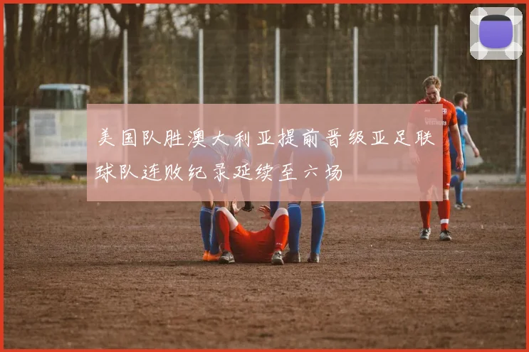 美国队胜澳大利亚提前晋级亚足联球队连败纪录延续至六场