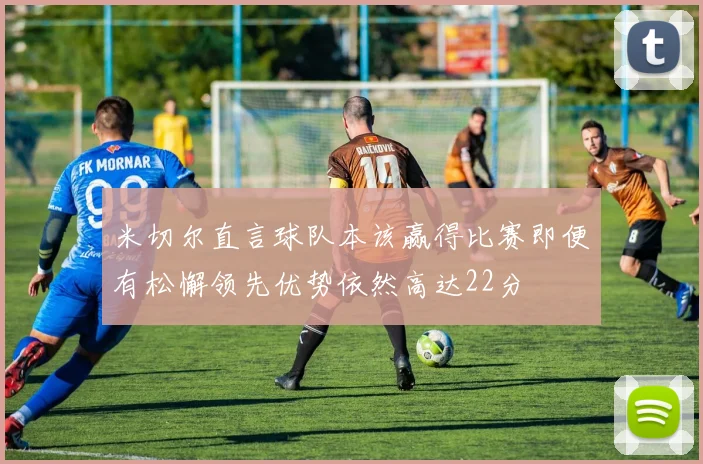 米切尔直言球队本该赢得比赛即便有松懈领先优势依然高达22分