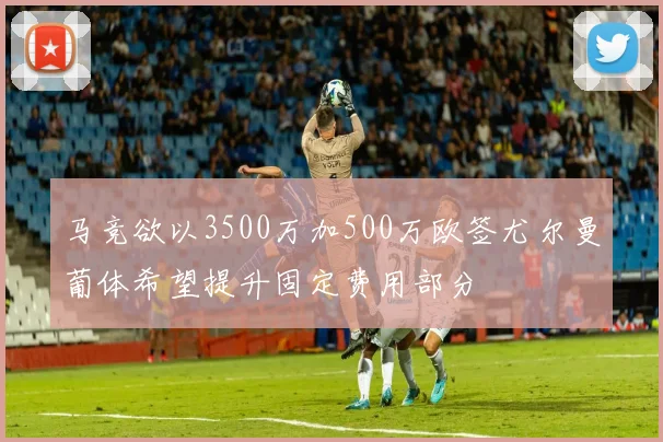 马竞欲以3500万加500万欧签尤尔曼葡体希望提升固定费用部分