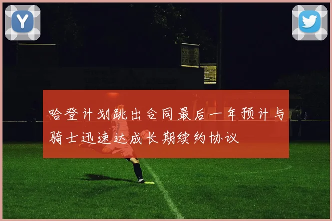 哈登计划跳出合同最后一年预计与骑士迅速达成长期续约协议