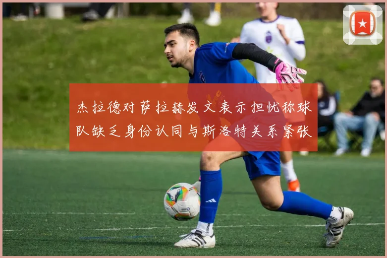 杰拉德对萨拉赫发文表示担忧称球队缺乏身份认同与斯洛特关系紧张