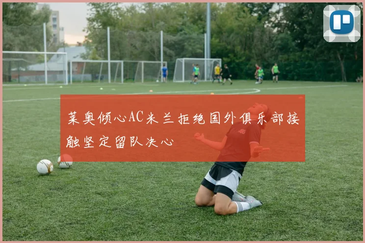 莱奥倾心AC米兰拒绝国外俱乐部接触坚定留队决心