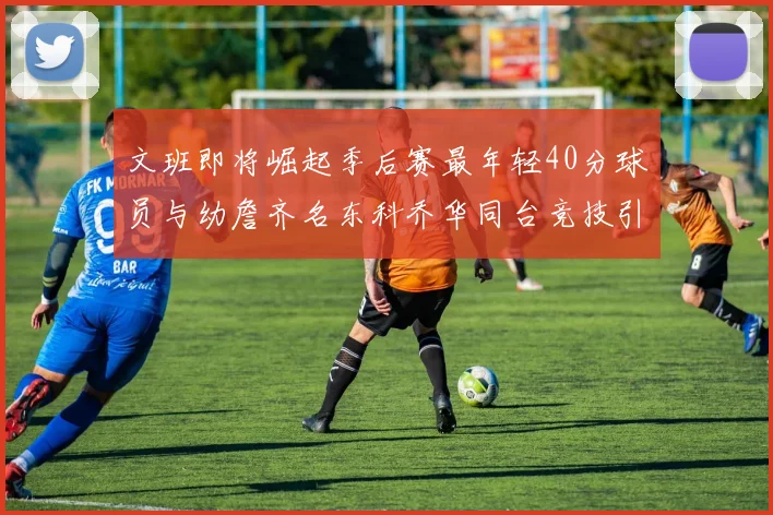 文班即将崛起季后赛最年轻40分球员与幼詹齐名东科乔华同台竞技引关注