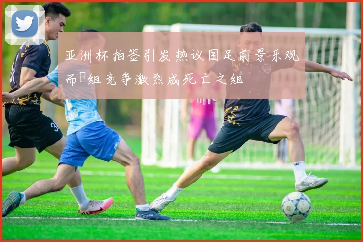 亚洲杯抽签引发热议国足前景乐观而F组竞争激烈成死亡之组