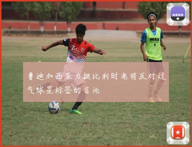 鲁迪加西亚力挺比利时老将反对过气球星标签的言论