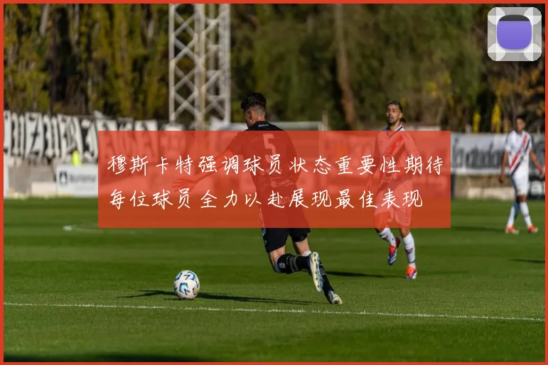 穆斯卡特强调球员状态重要性期待每位球员全力以赴展现最佳表现