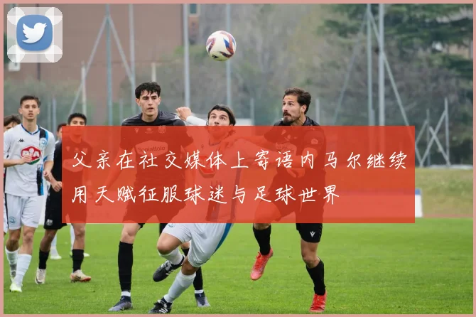 父亲在社交媒体上寄语内马尔继续用天赋征服球迷与足球世界