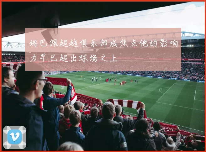 姆巴佩超越俱乐部成焦点他的影响力早已超出球场之上