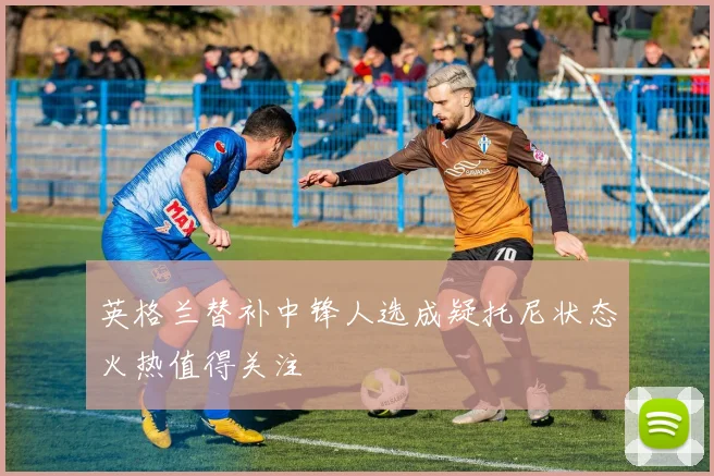 英格兰替补中锋人选成疑托尼状态火热值得关注