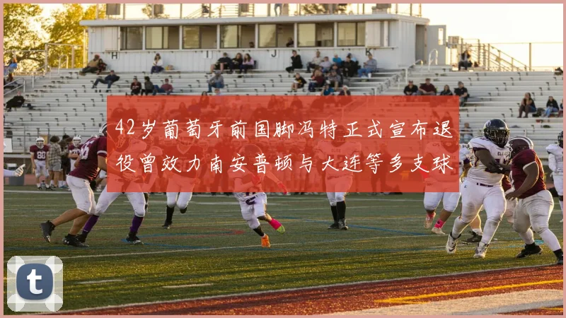 42岁葡萄牙前国脚冯特正式宣布退役曾效力南安普顿与大连等多支球队